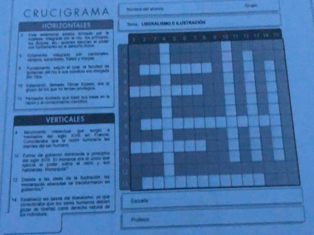 Gupe 
CRUCIGRAMA Nombre del alúmno 
HORIZONTALES 'ma LIBERALISMO E ILUSTRACIÓN 
Este estamento estatía tofonada par la 
nibliza. integrafa por el my loe princpes. 1 4 6 B 40 11 32 1 9 14 V
ue dustues añ quienes cen n el podet 
voe funamento est el dérone diésé 
B Eitamento integrado por cardenales. 
abspos. sécérdotes. fraíes y morjes 
8 Fundamento, según el cual, la facullad de 
gubernar del rey a sua subditos en otorgada 
per Díáo 
10 Estamento, lamado Tercer Estado, era el 
grupo de los que no tenían grvlegios 
13. Pensador lustrado que basó sus ujeas en la 
rapón y el conocstientó científico 
VERTICALES 
4 Movinento intelectual que surgió é 
mediados del sigto XVIII en Francia 
Consideraba que la rezón iluminaría las 
meras del ser human 
16 Forma de gobiemo dominante à princípios 
del sigio XVIII. El monarca era el único que 
ejercia al poder sobre el reio y sus 
habilantes Manarquia 
:2 Debida a las ídeas de la iustración. las 
monarquías abssoluíaa se transformaron en 
gobiernos? 
14 Estableció las tases del liberalismó, ya que Escuela 
consideraba que los sères humañás debían 
gotar de lbertad comó derecho natícal de 
os individuos 
Profesor