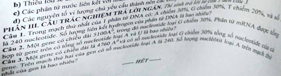 b) Thiêu lou s
c) Các phân tử nước liên kết với
d) Các nguyên tố vi lượng chủ yếu cấu thành nên các
PHÀN III. CÂU TRÁC NGHIỆM TRẢ Lời NGÁN. Thi sinh trở lời từ cau 1 ven cau 3.
Câu 1. Trong mạch thứ nhất của 1 phân tử DNA có: A chiếm 30%, G chiếm 30%, T chiếm 20%, và số
là 240 nucleotide. Số lượng liên kết hydrogen của phân tử DNA là bao nhiều?
ai Á và U là bao nhiều?
Câu 2. Một gene có chiều dài 5100A° 3 trong đó nucleotide loại G chiếm 30%. Phân tử mRNA được lổng
Câu 3. Một gene có chiều dài là
gene. Trên mạch thứ hai của gen có số nucleotide loại Á là 240. Số lượng nucleôtit loại A trên mạch thứ hợp từ gene trên có tổng số nuch 4760A^0 và có số nucleotide loại G chiếm 30% tổng số nucleotide của cả
nhất của gen là bao nhiêu?
hết