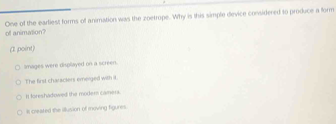 One of the earliest forms of animation was the zoetrope. Why is this simple device considered to produce a form
of animation?
(1 point)
Images were displayed on a screen.
The first characters emerged with it.
It foreshadowed the modern camera.
It created the illusion of moving figures.