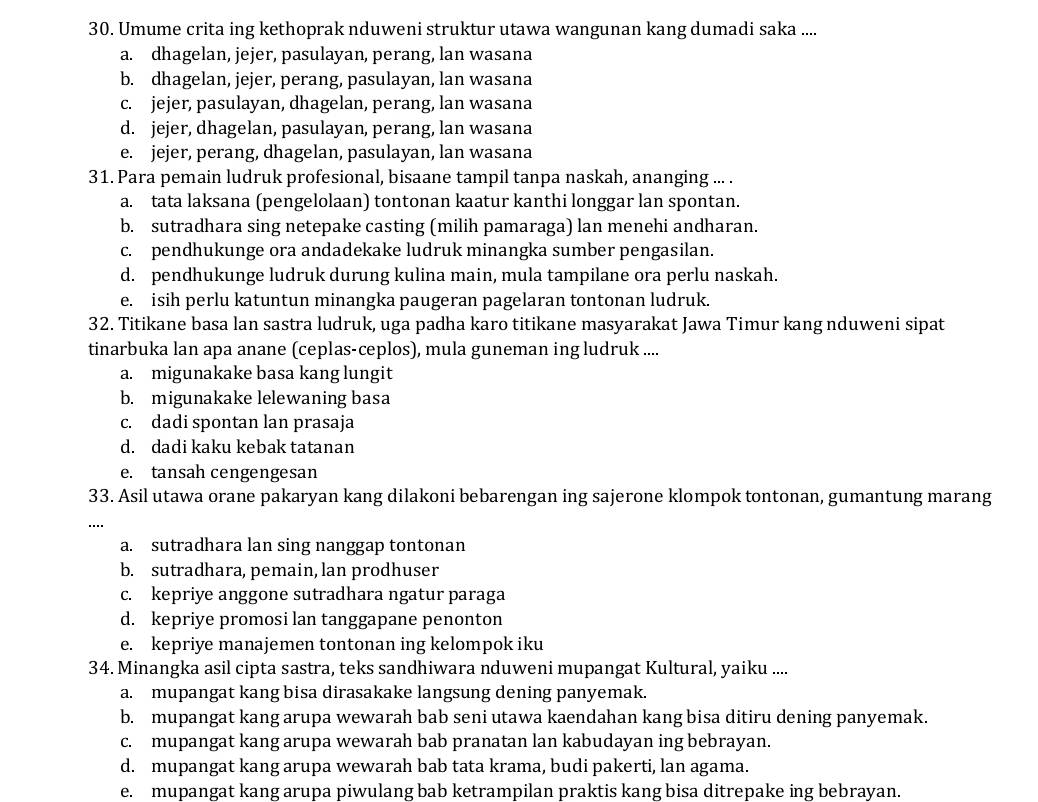 Umume crita ing kethoprak nduweni struktur utawa wangunan kang dumadi saka ....
a. dhagelan, jejer, pasulayan, perang, lan wasana
b. dhagelan, jejer, perang, pasulayan, lan wasana
c. jejer, pasulayan, dhagelan, perang, lan wasana
d. jejer, dhagelan, pasulayan, perang, lan wasana
e. jejer, perang, dhagelan, pasulayan, lan wasana
31. Para pemain ludruk profesional, bisaane tampil tanpa naskah, ananging ... .
a. tata laksana (pengelolaan) tontonan kaatur kanthi longgar lan spontan.
b. sutradhara sing netepake casting (milih pamaraga) lan menehi andharan.
c. pendhukunge ora andadekake ludruk minangka sumber pengasilan.
d. pendhukunge ludruk durung kulina main, mula tampilane ora perlu naskah.
e. isih perlu katuntun minangka paugeran pagelaran tontonan ludruk.
32. Titikane basa lan sastra ludruk, uga padha karo titikane masyarakat Jawa Timur kang nduweni sipat
tinarbuka lan apa anane (ceplas-ceplos), mula guneman ing ludruk ....
a. migunakake basa kang lungit
b. migunakake lelewaning basa
c. dadi spontan lan prasaja
d. dadi kaku kebak tatanan
e. tansah cengengesan
33. Asil utawa orane pakaryan kang dilakoni bebarengan ing sajerone klompok tontonan, gumantung marang
…
a. sutradhara lan sing nanggap tontonan
b. sutradhara, pemain, lan prodhuser
c. kepriye anggone sutradhara ngatur paraga
d. kepriye promosi lan tanggapane penonton
e. kepriye manajemen tontonan ing kelompok iku
34. Minangka asil cipta sastra, teks sandhiwara nduweni mupangat Kultural, yaiku ....
a. mupangat kang bisa dirasakake langsung dening panyemak.
b. mupangat kang arupa wewarah bab seni utawa kaendahan kang bisa ditiru dening panyemak.
c. mupangat kang arupa wewarah bab pranatan lan kabudayan ing bebrayan.
d. mupangat kang arupa wewarah bab tata krama, budi pakerti, lan agama.
e. mupangat kang arupa piwulang bab ketrampilan praktis kang bisa ditrepake ing bebrayan.