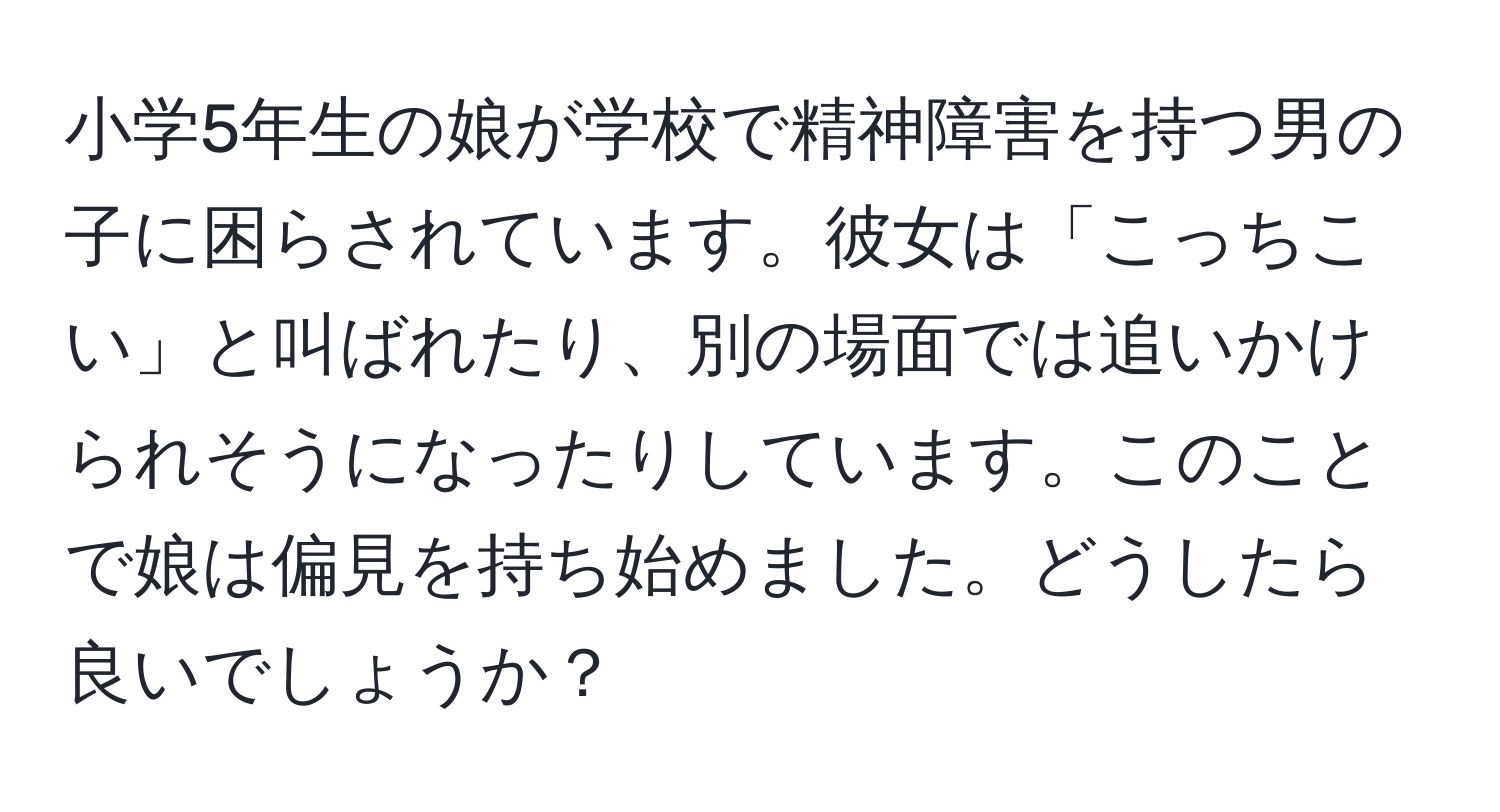 小学5年生の娘が学校で精神障害を持つ男の子に困らされています。彼女は「こっちこい」と叫ばれたり、別の場面では追いかけられそうになったりしています。このことで娘は偏見を持ち始めました。どうしたら良いでしょうか？