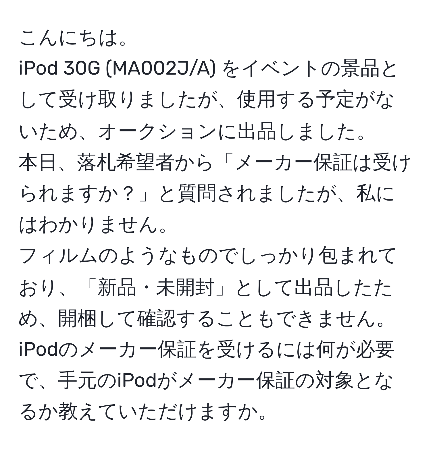 こんにちは。  
iPod 30G (MA002J/A) をイベントの景品として受け取りましたが、使用する予定がないため、オークションに出品しました。  
本日、落札希望者から「メーカー保証は受けられますか？」と質問されましたが、私にはわかりません。  
フィルムのようなものでしっかり包まれており、「新品・未開封」として出品したため、開梱して確認することもできません。  
iPodのメーカー保証を受けるには何が必要で、手元のiPodがメーカー保証の対象となるか教えていただけますか。