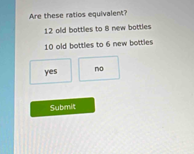 Are these ratios equivalent?
12 old bottles to 8 new bottles
10 old bottles to 6 new bottles
yes no
Submit