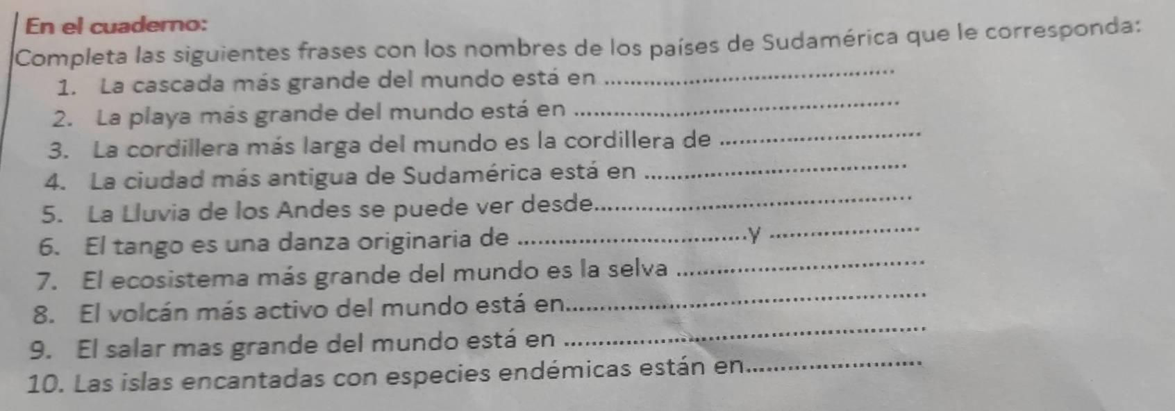 En el cuaderno: 
Completa las siguientes frases con los nombres de los países de Sudamérica que le corresponda: 
1. La cascada más grande del mundo está en 
_ 
_ 
2. La playa más grande del mundo está en 
_ 
_ 
3. La cordillera más larga del mundo es la cordillera de 
_ 
4. La ciudad más antigua de Sudamérica está en 
_ 
5. La Lluvia de los Andes se puede ver desde. 
_ 
6. El tango es una danza originaria de _.Y 
7. El ecosistema más grande del mundo es la selva 
_ 
8. El volcán más activo del mundo está en 
_ 
9. El salar mas grande del mundo está en 
10. Las islas encantadas con especies endémicas están en_