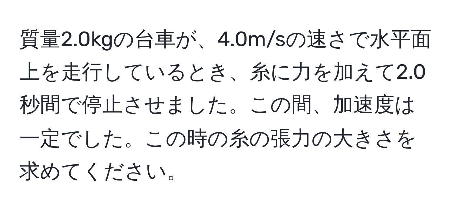 質量2.0kgの台車が、4.0m/sの速さで水平面上を走行しているとき、糸に力を加えて2.0秒間で停止させました。この間、加速度は一定でした。この時の糸の張力の大きさを求めてください。