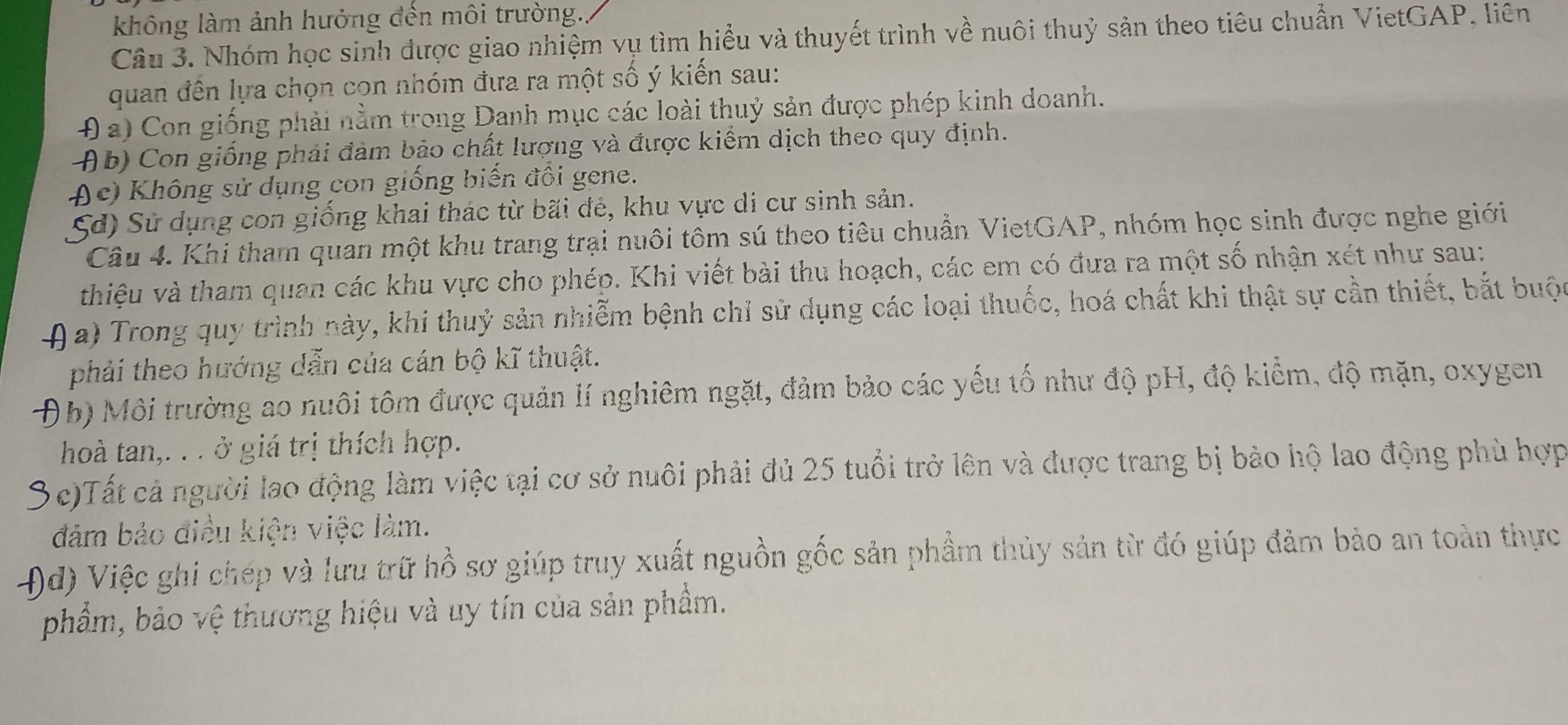 không làm ảnh hưởng đến môi trường.
Câu 3. Nhóm học sinh được giao nhiệm vụ tìm hiểu và thuyết trình về nuôi thuỷ sản theo tiêu chuẩn VietGAP, liên
quan đến lựa chọn con nhóm đưa ra một số ý kiến sau:
4 a) Con giống phải nằm trong Danh mục các loài thuỷ sản được phép kinh doanh.
Ab) Con giống phải đàm bảo chất lượng và được kiểm dịch theo quy định.
Ac) Không sử dụng con giống biến đổi gene.
Sd) Sử dụng con giống khai thác từ bãi đẻ, khu vực di cư sinh sản.
Câu 4. Khi tham quan một khu trang trại nuôi tôm sú theo tiêu chuẩn VietGAP, nhóm học sinh được nghe giới
thiệu và tham quan các khu vực cho phép. Khi viết bài thu hoạch, các em có đưa ra một số nhận xét như sau:
4 a) Trong quy trình này, khi thuỷ sản nhiễm bệnh chỉ sử dụng các loại thuốc, hoá chất khi thật sự cần thiết, bắt buộc
phải theo hướng dẫn của cán bộ kĩ thuật.
Đb) Môi trường ao nuôi tôm được quản lí nghiêm ngặt, đảm bảo các yếu tố như độ pH, độ kiểm, độ mặn, oxygen
hoà tan,. . . ở giá trị thích hợp.
3  c)Tất cả người lao động làm việc tại cơ sở nuôi phải đủ 25 tuổi trở lên và được trang bị bảo hộ lao động phù hợp
đảm bảo điều kiện việc làm.
4)d) Việc ghi chép và lưu trữ hồ sơ giúp truy xuất nguồn gốc sản phầm thủy sản từ đó giúp đảm bảo an toàn thực
phẩm, bảo vệ thương hiệu và uy tín của sản phầm.