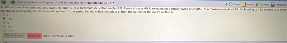 Course Contents » Chapters 14 and 15 (due Dec. 6) » Multiple Choice 14.7 Evaluate Feedback 
Timer Notes 
A child of mass M is swinging on a swing of length L to a maximum deflection angle of θ. A max of mass 4M is swinging on a similar swing of length L to a maximum angle of 2θ. Each swing can be treated as a simpl 
pendulum undergoing simple harmonic motion. If the period for the child's motion is 7, then the period for the man's motion is
T.
T/2.
2T.
4T.
T/4. 
Submit Answer Incorrect Tries 1/2 Previous Tries