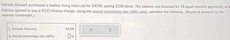 Patricia Stewart purchased a leather living room set for $4550, paying $250 down. The balance was financed for 18 equal monthly payments, and 
Patricia agreed to pay a $522 finance charge. Using the annual percentage rate (APR) table, calculate the following. (Round all answers to the 
nearest hundredth.) 
1. Amount financed: $4300 × 5
2. Annual percentage rate (APR): %