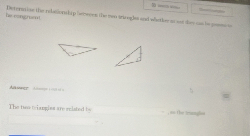 Watch Viden Reenpte 
be congruent. 
Determine the relationship berween the two triangles and whether or not they can be prmmen to 
Answer Attampt's out of a 
The two triangles are related by , so the triangles