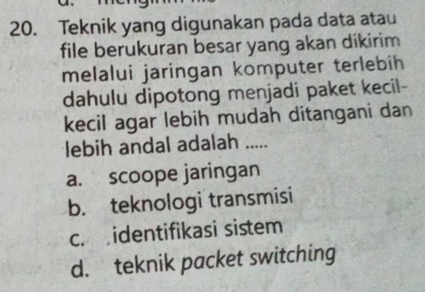 Teknik yang digunakan pada data atau
file berukuran besar yang akan dikirim
melalui jaringan komputer terlebih
dahulu dipotong menjadi paket kecil-
kecil agar lebih mudah ditangani dan
lebih andal adalah .....
a. scoope jaringan
b. teknologi transmisi
c. identifikasi sistem
d. teknik packet switching