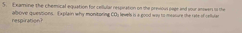 Examine the chemical equation for cellular respiration on the previous page and your answers to the 
above questions. Explain why monitoring CO_2 levels is a good way to measure the rate of cellular 
respiration?