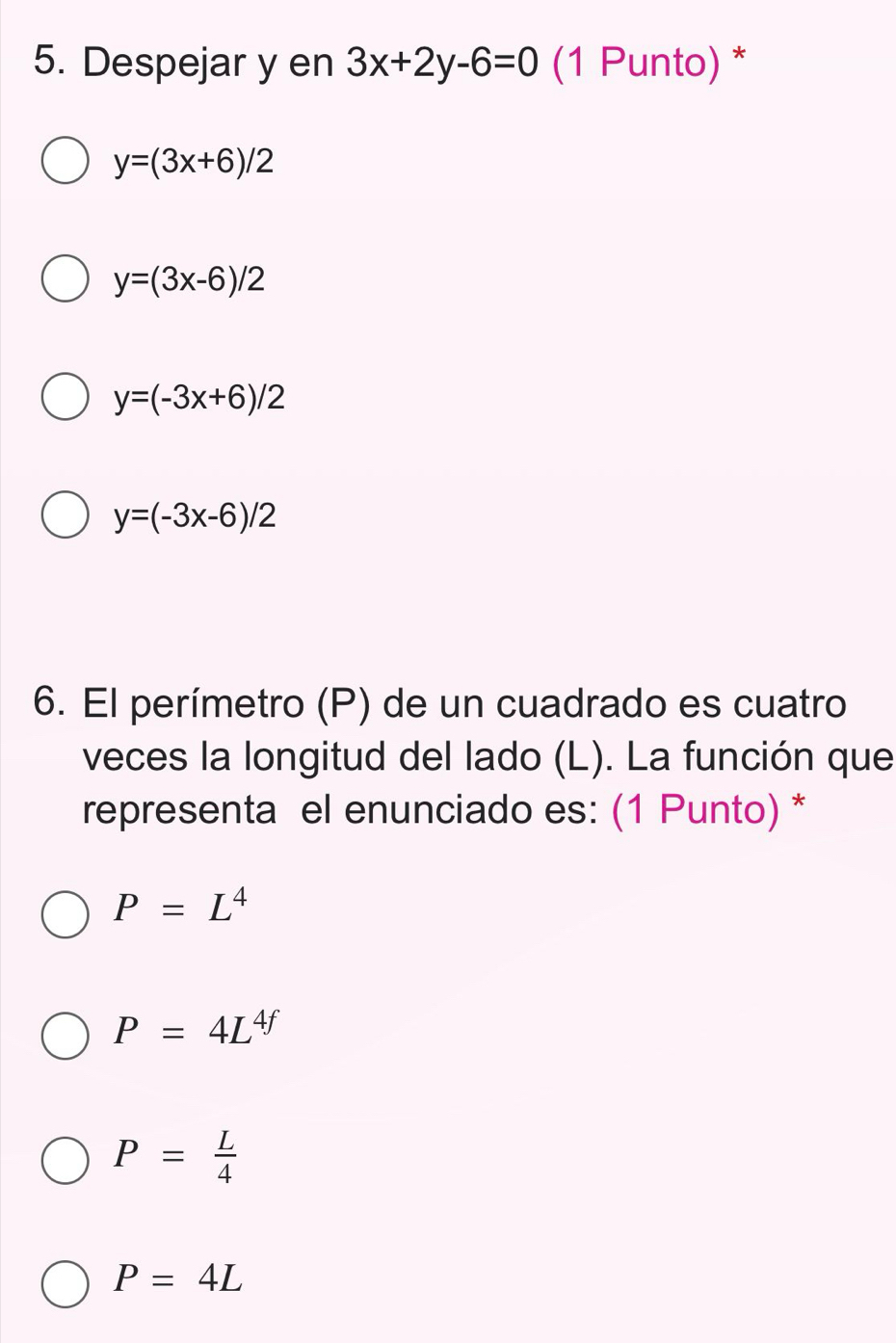 Despejar y en 3x+2y-6=0 (1 Punto) *
y=(3x+6)/2
y=(3x-6)/2
y=(-3x+6)/2
y=(-3x-6)/2
6. El perímetro (P) de un cuadrado es cuatro
veces la longitud del lado (L). La función que
representa el enunciado es: (1 Punto) *
P=L^4
P=4L^(4f)
P= L/4 
P=4L