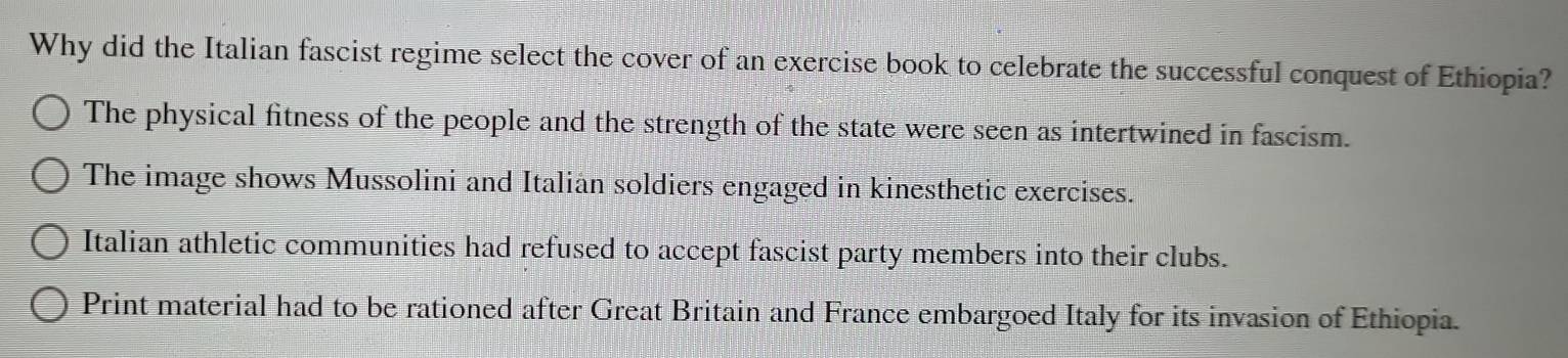 Why did the Italian fascist regime select the cover of an exercise book to celebrate the successful conquest of Ethiopia?
The physical fitness of the people and the strength of the state were seen as intertwined in fascism.
The image shows Mussolini and Italian soldiers engaged in kinesthetic exercises.
Italian athletic communities had refused to accept fascist party members into their clubs.
Print material had to be rationed after Great Britain and France embargoed Italy for its invasion of Ethiopia.