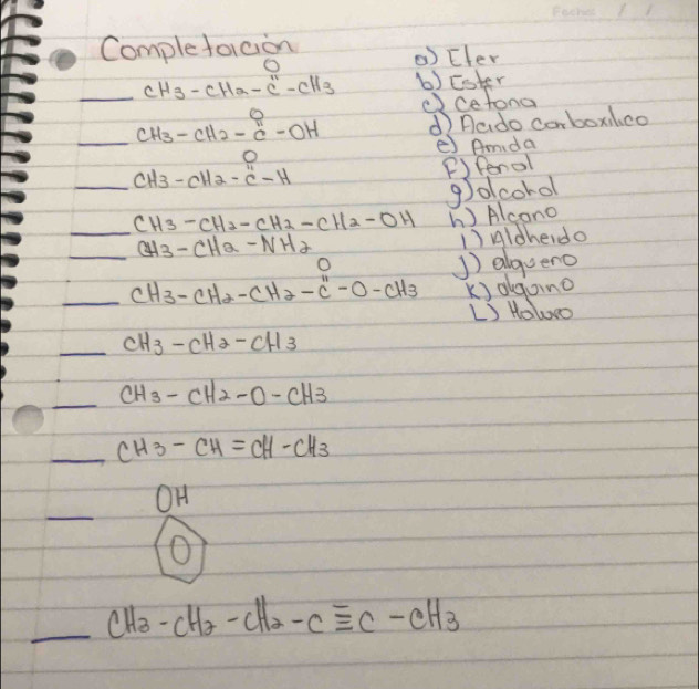 Complefoicion 
O 
() Efer 
_ cH_3-cH_2-c''-cH_3 b)Ester 
(cetona 
_ CH_3-CH_2-C-OH d nado corboxilco 
e) Amda 
_ CH_3-CH_2-C-H
( fenol 
golcorol 
_ CH3-CH2-CH2-CH2-CH b) Alcano 
_ CH3-CH2-NH2 )Aldhedo 
O 
]) alqueno 
_ CH_3-cH_2-CH_-H3 k) olgoing 
L Holooo 
_ CH3-CH2-CH3
_ CH3-CH2-O-CH3
_ CH_3-CH=CH-CH_3
_ 
OH 
O 
_ _ CH_3-CH_2-CH_2-Cequiv C-CH_3