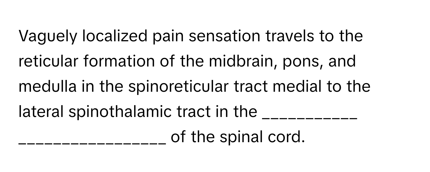 Vaguely localized pain sensation travels to the reticular formation of the midbrain, pons, and medulla in the spinoreticular tract medial to the lateral spinothalamic tract in the ___________ _________________ of the spinal cord.