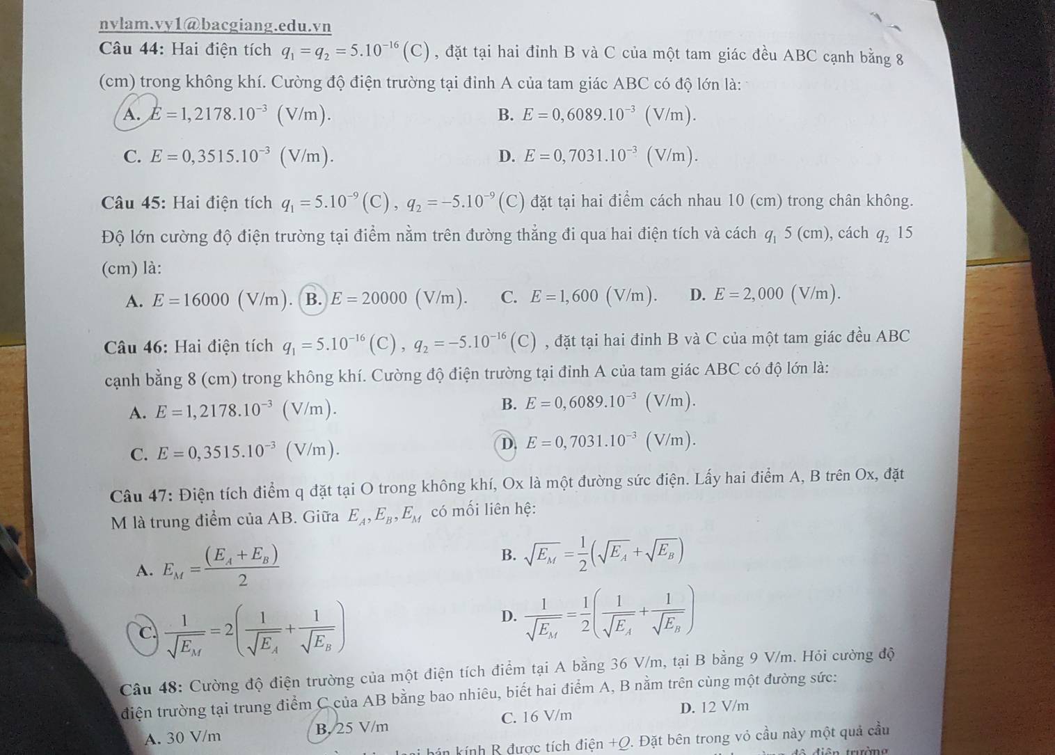 nvlam.vy1@bacgiang.edu.vn
Câu 44: Hai điện tích q_1=q_2=5.10^(-16)(C) , đặt tại hai đỉnh B và C của một tam giác đều ABC cạnh bằng 8
(cm) trong không khí. Cường độ điện trường tại đỉnh A của tam giác ABC có độ lớn là:
A. E=1,2178.10^(-3)(V/m). B. E=0,6089.10^(-3)(V/m).
C. E=0,3515.10^(-3)(V/m). D. E=0,7031.10^(-3)(V/m).
Câu 45: Hai điện tích q_1=5.10^(-9)(C),q_2=-5.10^(-9) (C) đặt tại hai điểm cách nhau 10 (cm) trong chân không.
Độ lớn cường độ điện trường tại điểm nằm trên đường thẳng đi qua hai điện tích và cách q 5 (cm), cách q_2 15
(cm) là:
A. E=16000 (V/m). B. E=20000(V/m) C. E=1,600( (V/m). D. E=2,000 (V/m).
Câu 46: Hai điện tích q_1=5.10^(-16)(C),q_2=-5.10^(-16)(C) , đặt tại hai đỉnh B và C của một tam giác đều ABC
cạnh bằng 8 (cm) trong không khí. Cường độ điện trường tại đỉnh A của tam giác ABC có độ lớn là:
A. E=1,2178.10^(-3)(V/m). B. E=0,6089.10^(-3)( V/m).
C. E=0,3515.10^(-3)(V/m).
D. E=0,7031.10^(-3)( (V/m).
Câu 47: Điện tích điểm q đặt tại O trong không khí, Ox là một đường sức điện. Lấy hai điểm A, B trên Ox, đặt
M là trung điểm của AB. Giữa E_A,E_B,E_M có mối liên hệ:
A. E_M=frac (E_A+E_B)2 B. sqrt(E_M)= 1/2 (sqrt(E_A)+sqrt(E_B))
C. frac 1sqrt(E_M)=2(frac 1sqrt(E_A)+frac 1sqrt(E_B))
D. frac 1sqrt(E_M)= 1/2 (frac 1sqrt(E_A)+frac 1sqrt(E_B))
Câu 48: Cường độ điện trường của một điện tích điểm tại A bằng 36 V/m, tại B bằng 9 V/m. Hỏi cường độ
điện trường tại trung điểm C của AB bằng bao nhiêu, biết hai điểm A, B nằm trên cùng một đường sức:
C. 16 V/m D. 12 V/m
A. 30 V/m B. 25 V/m
* bán kính R được tích điện +Q. Đặt bên trong vỏ cầu này một quả cầu
tên trường