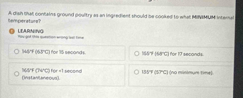 A dish that contains ground poultry as an ingredient should be cooked to what MINIMUM internal
temperature?
D LEARNING
You got this question wrong last time
145°F(63°C) for 15 seconds. 155°F(68°C) for 17 seconds.
165°F(74°C) for ∠ 1 second 135°F(57°C) (no minimum time).
(instantaneous).