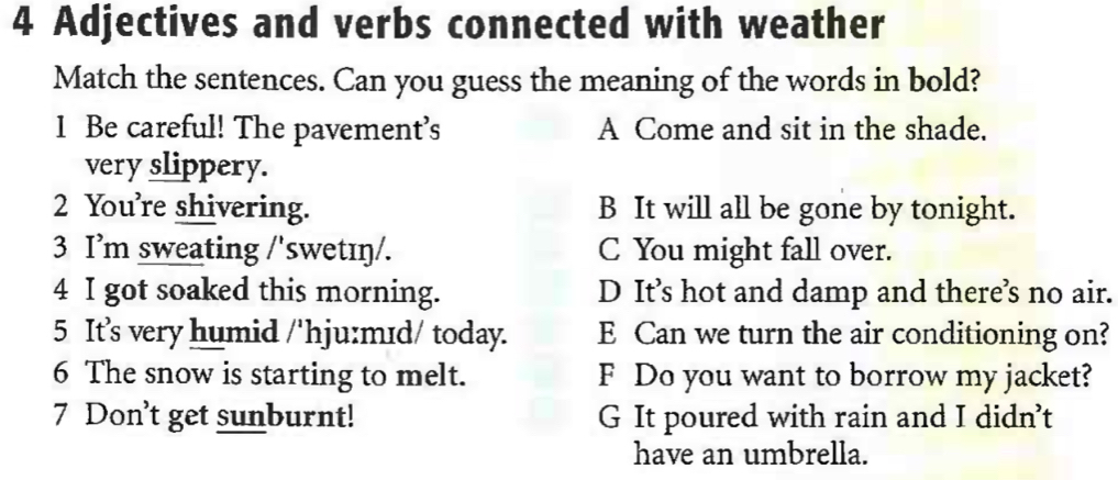 Adjectives and verbs connected with weather
Match the sentences. Can you guess the meaning of the words in bold?
1 Be careful! The pavement’s A Come and sit in the shade.
very slippery.
2 You're shivering. B It will all be gone by tonight.
3 I’m sweating /'swetɪŋ/. C You might fall over.
4 I got soaked this morning. D It’s hot and damp and there’s no air.
5 It’s very humid /'hju:mɪd/ today. E Can we turn the air conditioning on?
6 The snow is starting to melt. F Do you want to borrow my jacket?
7 Don't get sunburnt! G It poured with rain and I didn’t
have an umbrella.