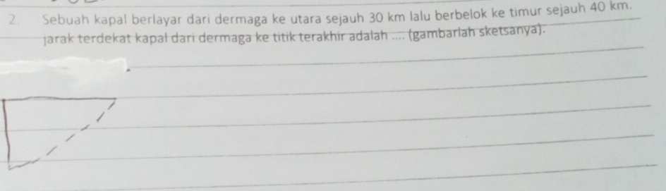 Sebuah kapal berlayar dari dermaga ke utara sejauh 30 km lalu berbelok ke timur sejauh 40 km. 
jarak terdekat kapał dari dermaga ke titik terakhir adalah .... (gambarlah sketsanya).