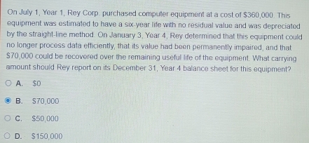 On July 1, Year 1, Rey Corp. purchased computer equipment at a cost of $360,000. This
equipment was estimated to have a six-year life with no residual value and was depreciated
by the straight-line method. On January 3, Year 4, Rey determined that this equipment could
no longer process data efficiently, that its value had been permanently impaired, and that
$70,000 could be recovered over the remaining useful life of the equipment. What carrying
amount should Rey report on its December 31, Year 4 balance sheet for this equipment?
A. $o
B. $70,000
C. $50,000
D. $150,000