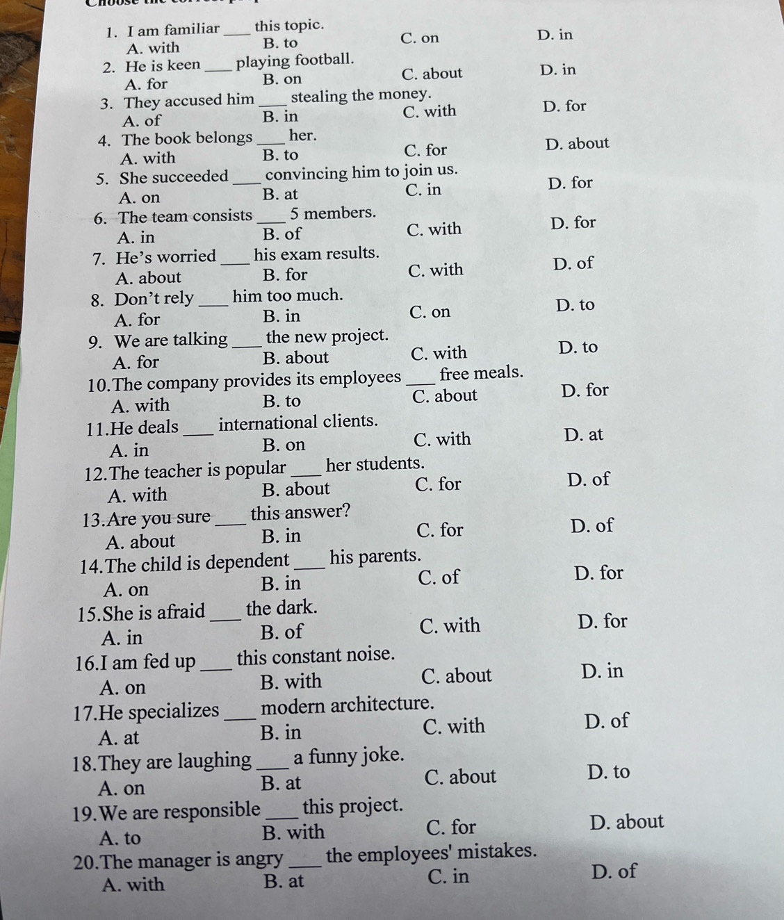 am familiar _this topic. D. in
A. with B. to
C. on
2. He is keen _playing football. D. in
A. for B. on C. about
3. They accused him _stealing the money. D. for
A. of B. in C. with
4. The book belongs _her.
A. with B. to
C. for D. about
5. She succeeded _convincing him to join us.
A. on B. at C. in
D. for
6. The team consists _ 5 members.
A. in B. of C. with
D. for
7. He’s worried _his exam results.
A. about B. for C. with D. of
8. Don’t rely _him too much.
A. for B. in C. on
D. to
9. We are talking _the new project.
A. for B. about C. with
D. to
10.The company provides its employees _free meals.
A. with B. to C. about
D. for
11.He deals_ international clients.
A. in B. on C. with
D. at
12.The teacher is popular _her students.
A. with B. about C. for D. of
13.Are you sure_ this answer?
A. about B. in
C. for D. of
14.The child is dependent_ his parents.
D. for
A. on
B. in C. of
15.She is afraid _the dark.
A. in B. of
C. with D. for
16.I am fed up _this constant noise.
A. on B. with C. about
D. in
17.He specializes _modern architecture.
A. at B. in C. with
D. of
18.They are laughing_ a funny joke.
A. on B. at C. about
D. to
19.We are responsible _this project.
A. to B. with
C. for D. about
20.The manager is angry _the employees' mistakes.
A. with B. at C. in
D. of