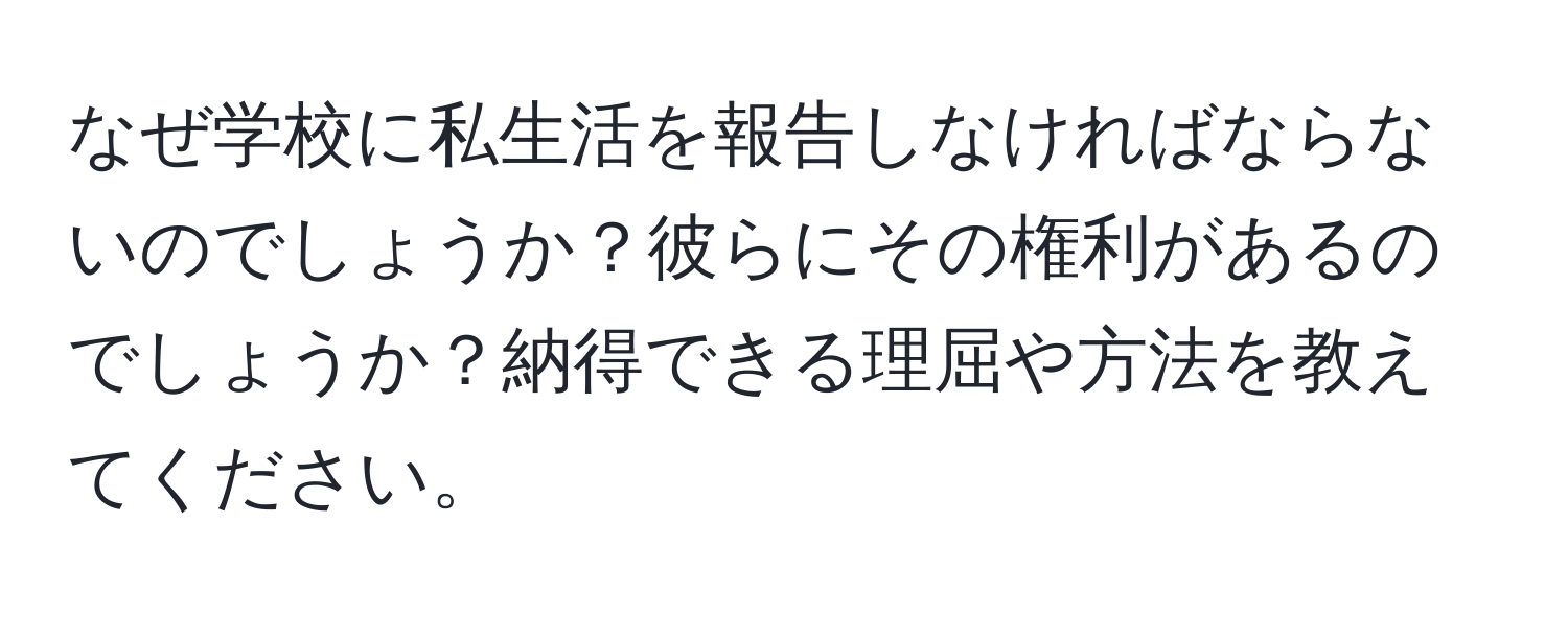 なぜ学校に私生活を報告しなければならないのでしょうか？彼らにその権利があるのでしょうか？納得できる理屈や方法を教えてください。