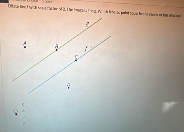 ie Choice 1 point
Dilate line f with scale factor of 2. The image is line g. Which labeled point could be the center of this dilation?
g
A B
C
D
C
A
B
D