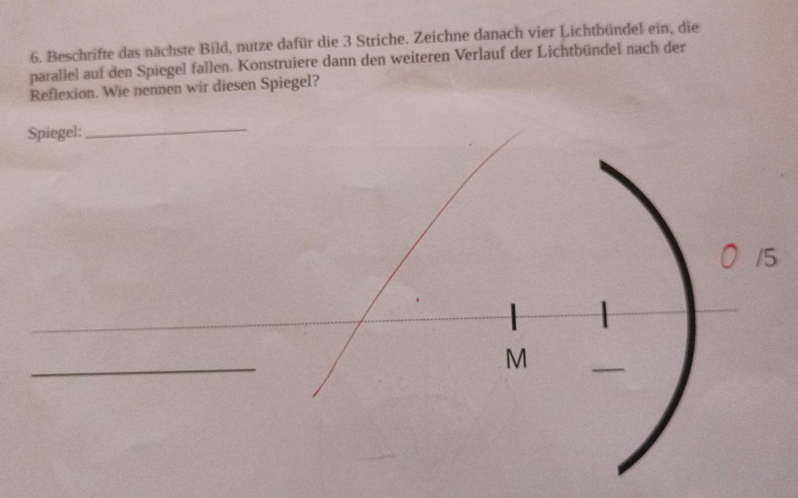 Beschrifte das nächste Bild, nutze dafür die 3 Striche. Zeichne danach vier Lichtbündel ein, die 
parallel auf den Spiegel fallen. Konstruiere dann den weiteren Verlauf der Lichtbündel nach der 
Reflexion. Wie nennen wir diesen Spiegel? 
Spiegel:_ 
/5 
_ 
M