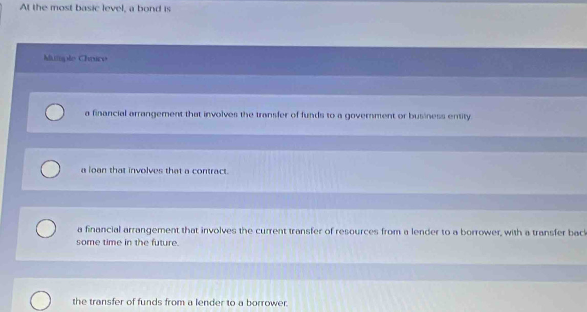 At the most basic level, a bond is
Muiisple Chvire
a financial arrangement that involves the transfer of funds to a government or business entity
a loan that involves that a contract.
a financial arrangement that involves the current transfer of resources from a lender to a borrower, with a transfer bac
some time in the future.
the transfer of funds from a lender to a borrower.