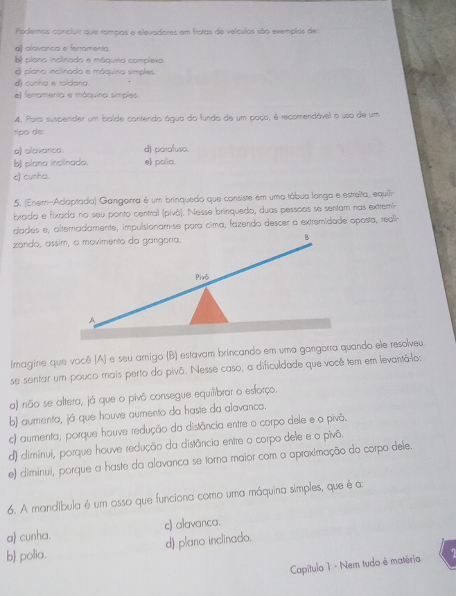 Podemas concluir que rampas e elevadores em frotas de veículos são exemplos de
a) alavanca e ferramenta.
b) plano inclinado e máquina complexo.
) plano inclinado e máquina simples.
d) cunha e roldana.
e) ferramenta e máquina simples.
4. Para suspender um balde contendo água do fundo de um poço, é recomendável o uso de um
tipo de:
a) alavanca. d) parafuso.
b) plano inclinado. e) polia.
c) cunha.
5, (Enem-Adaptada) Gangorra é um brinquedo que consiste em uma tábua longa e estreita, equili-
brada e fixada no seu ponto central (pivô). Nesse brinquedo, duas pessoas se sentam nas extremi-
dades e, alternadamente, impulsionam-se para cima, fazendo descer a extremidade oposta, reali-
Imagine que você (A) e seu amigo (B) estavam brincando em uma gangorra quando ele resolveu
se sentar um pouco mais perto do pivô. Nesse caso, a dificuldade que você tem em levantá-lo:
a) não se altera, já que o pivô consegue equilibrar o esforço.
b) aumenta, já que houve aumento da haste da alavanca.
c) aurenta, porque houve redução da distância entre o corpo dele e o pivô.
d) diminui, porque houve redução da distância entre o corpo dele e o pivô.
e) diminui, porque a haste da alavanca se torna maior com a aproximação do corpo dele.
6. A mandíbula é um osso que funciona como uma máquina simples, que é a:
a) cunha. c) alavanca.
d) plano inclinado.
b) polia.
Capítulo 1 - Nem tudo é matéria