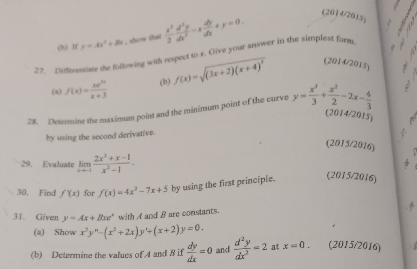 lf y=Ax^2+Bx , show that  x^2/2  d^2y/dx^2 -x dy/dx +y=0. 
(2014/2015) 
27. Differentiate the following with respect to x. Give your answer in the simplest form 
(a) f(x)= xe^(3x)/x+3  (b) f(x)=sqrt((3x+2)(x+4)^3)
(2014/2015) 
a 
28. Determine the maximum point and the minimum point of the curve y= x^3/3 + x^2/2 -2x- 4/3 
(2014/2015) 
by using the second derivative. 
√ 
(2015/2016) 
29. Evaluate limlimits _xto -1 (2x^2+x-1)/x^2-1 . 
1 
30. Find f'(x) for f(x)=4x^2-7x+5 by using the first principle. 
(2015/2016) 
31. Given y=Ax+Bxe^x with A and B are constants. 
(a) Show x^2y'prime -(x^2+2x)y'+(x+2)y=0. 
(b) Determine the values of A and B if  dy/dx =0 and  d^2y/dx^2 =2 at x=0. (2015/2016)