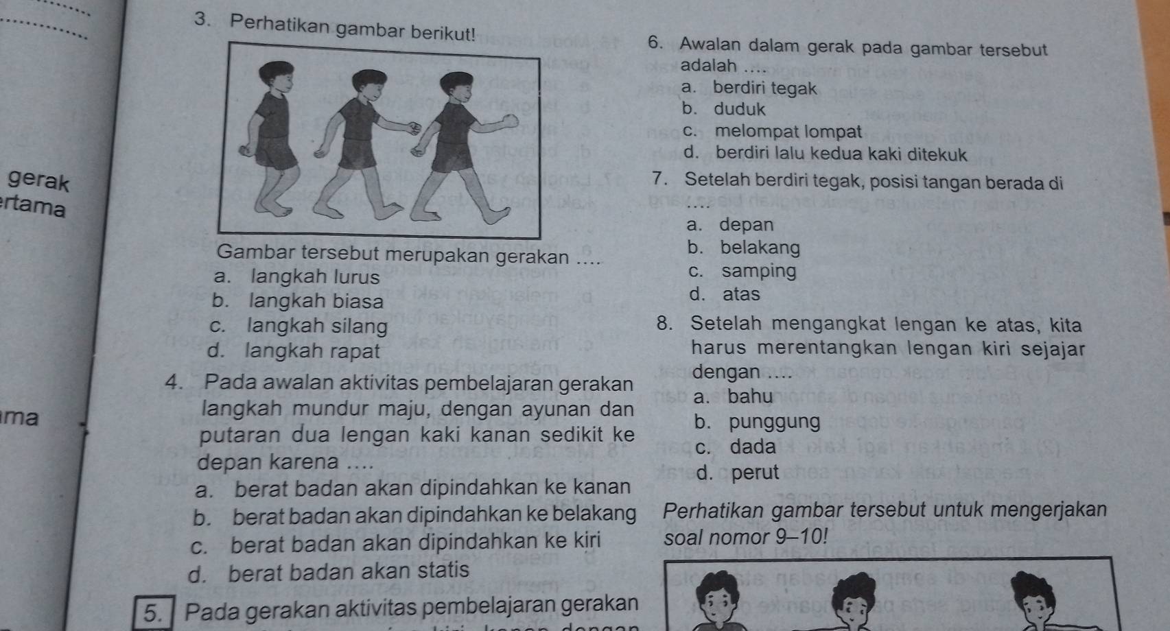 Perhatikan gambar berikut!
6. Awalan dalam gerak pada gambar tersebut
adalah
a. berdiri tegak
b. duduk
c. melompat lompat
d. berdiri lalu kedua kaki ditekuk
gerak
7. Setelah berdiri tegak, posisi tangan berada di
rtama
a. depan
Gambar tersebut merupakan gerakan ....
b. belakang
a. langkah lurus c. samping
b. langkah biasa
d. atas
c. langkah silang
8. Setelah mengangkat lengan ke atas, kita
d. langkah rapat
harus merentangkan lengan kiri sejajar 
4. Pada awalan aktivitas pembelajaran gerakan dengan ....
ma
langkah mundur maju, dengan ayunan dan a. bahu
putaran dua lengan kaki kanan sedikit ke
b. punggung
c. dada
depan karena ....
d. perut
a. berat badan akan dipindahkan ke kanan
b. berat badan akan dipindahkan ke belakang Perhatikan gambar tersebut untuk mengerjakan
c. berat badan akan dipindahkan ke kiri soal nomor 9-10!
d. berat badan akan statis
5. Pada gerakan aktivitas pembelajaran gerakan