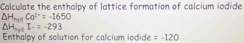 Calculate the enthalpy of lattice formation of calcium iodide
△ H_hydCa^(2+)=-1650
△ H_hydI-=-293
Enthalpy of solution for calcium iodide =-120