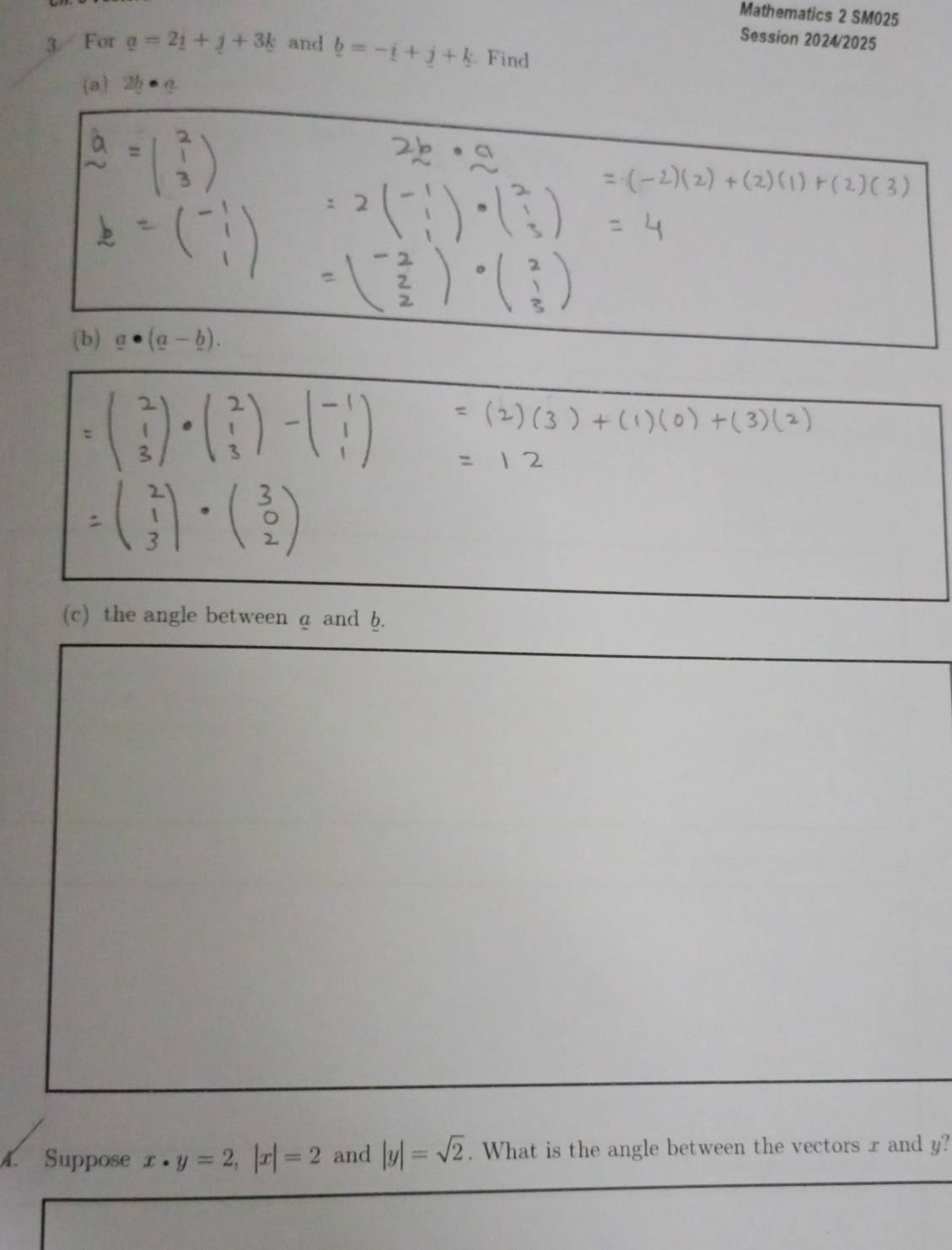 Mathematics 2 SM025 
Session 2024/2025 
3 For a=2_ i+_ j+3k and b=-i+j+k. Find 
a)2 
(b) _ a· (_ a-_ b). 
(c) the angle between a and b. 
4. Suppose x· y=2, |x|=2 and |y|=sqrt(2). What is the angle between the vectors x and y?