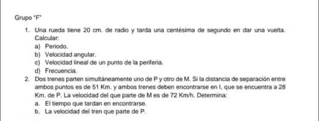 Grupo "F" 
1. Una rueda tiene 20 cm. de radio y tarda una centésima de segundo en dar una vuelta. 
Calcular: 
a) Periodo. 
b) Velocidad angular. 
c) Velocidad lineal de un punto de la periferia. 
d) Frecuencia. 
2. Dos trenes parten simultáneamente uno de P y otro de M. Si la distancia de separación entre 
ambos puntos es de 51 Km. y ambos trenes deben encontrarse en I, que se encuentra a 28
Km. de P. La velocídad del que parte de M es de 72 Km/h. Determina: 
a. El tiempo que tardan en encontrarse. 
b. La velocidad del tren que parte de P.