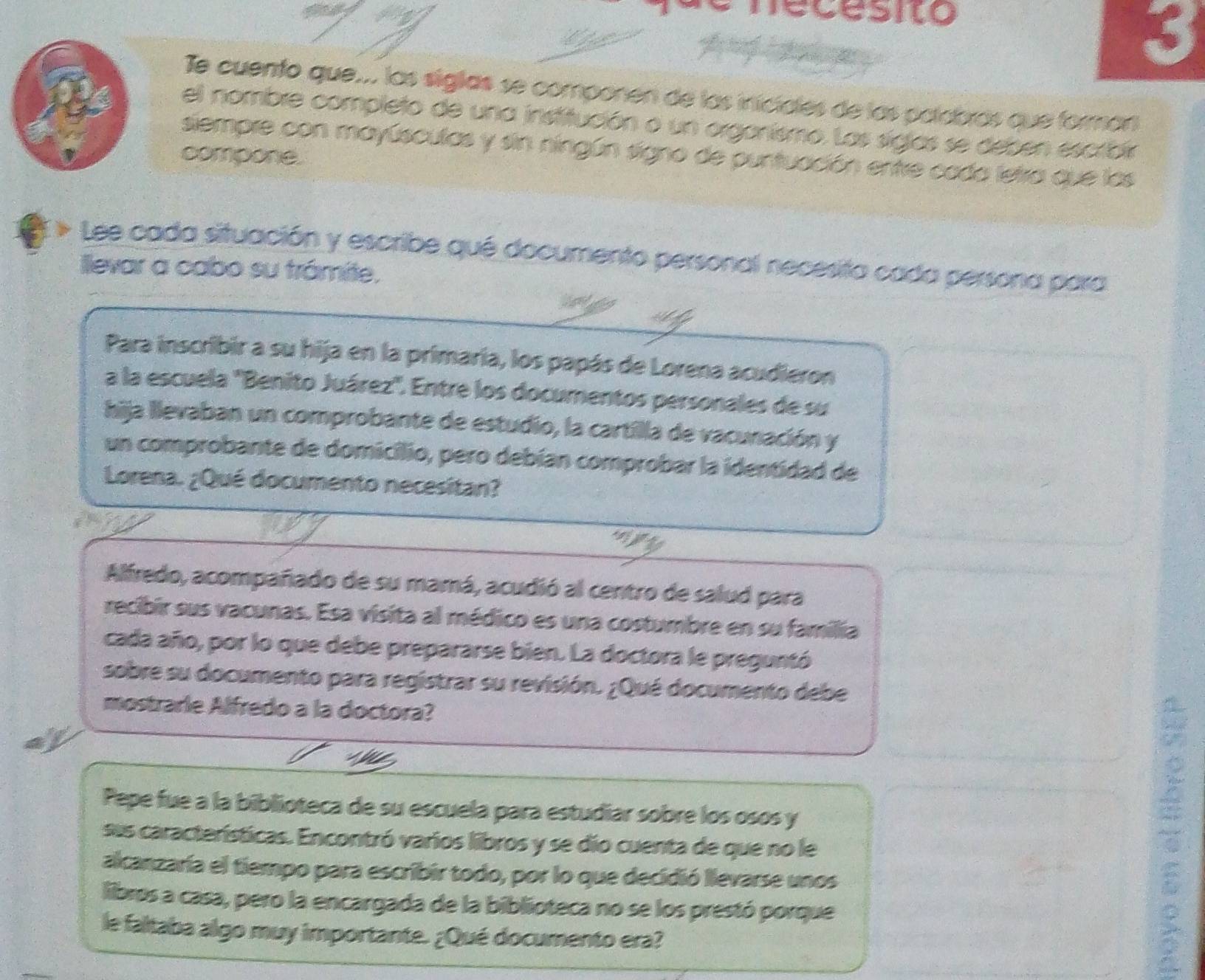 ecesito 
A 
3 
Te cuento que... las siglas se componen de las iniciales de las palabras que forman 
el nombre completo de una institución o un organismo. Las siglas se deben escroir 
siempre con mayúsculas y sin ningún signo de puntuación entre cada letra que las 
compone. 
Lee cada situación y escribe qué documento personal necesita cada persona para 
llevar a cabo su trámite. 
Para inscribir a su hija en la primaria, los papás de Lorena acudieron 
a la escuela ''Benito Juárez'. Entre los documentos personales de su 
hija llevaban un comprobante de estudio, la cartilla de vacunación y 
un comprobante de domicilio, pero debían comprobar la identidad de 
Lorena. ¿Qué documento necesitan? 
Alfredo, acompañado de su mamá, acudió al centro de salud para 
recibir sus vacunas. Esa visita al médico es una costumbre en su família 
cada año, por lo que debe prepararse bien. La doctora le preguntó 
sobre su documento para registrar su revisión. ¿Qué documento debe 
mostrarie Alfredo a la doctora? 
Pepe fue a la biblioteca de su escuela para estudiar sobre los osos y 
sus características. Encontró varios libros y se dio cuenta de que no le 
alcanzaría el tiempo para escribir todo, por lo que decidió llevarse unos 
libros a casa, pero la encargada de la biblioteca no se los prestó porque 
le faltaba algo muy importante. ¿Qué documento era?