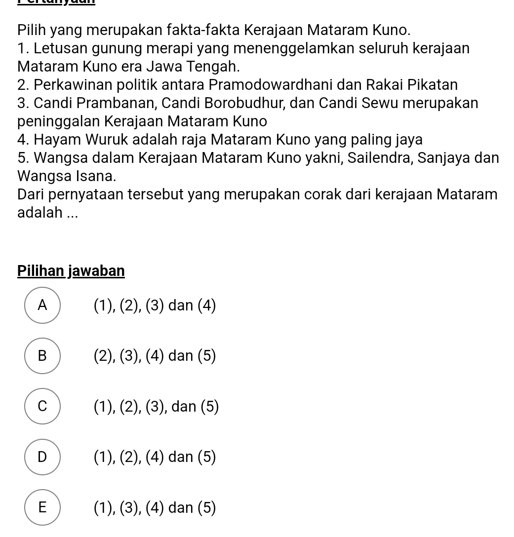 Pilih yang merupakan fakta-fakta Kerajaan Mataram Kuno.
1. Letusan gunung merapi yang menenggelamkan seluruh kerajaan
Mataram Kuno era Jawa Tengah.
2. Perkawinan politik antara Pramodowardhani dan Rakai Pikatan
3. Candi Prambanan, Candi Borobudhur, dan Candi Sewu merupakan
peninggalan Kerajaan Mataram Kuno
4. Hayam Wuruk adalah raja Mataram Kuno yang paling jaya
5. Wangsa dalam Kerajaan Mataram Kuno yakni, Sailendra, Sanjaya dan
Wangsa Isana.
Dari pernyataan tersebut yang merupakan corak dari kerajaan Mataram
adalah ...
Pilihan jawaban
A (1), (2), (3) dan (4)
B (2), (3), (4) dan (5)
C (1), (2), (3), dan (5)
D (1), (2), (4) dan (5)
E (1), (3), (4) dan (5)