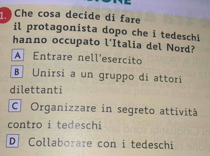 Che cosa decide di fare
il protagonista dopo che i tedeschi
hanno occupato l’Italia del Nord?
A Entrare nell’esercito
B Unirsi a un gruppo di attori
dilettanti
C. Organizzare in segreto attività
contro i tedeschi
D Collaborare con i tedeschi