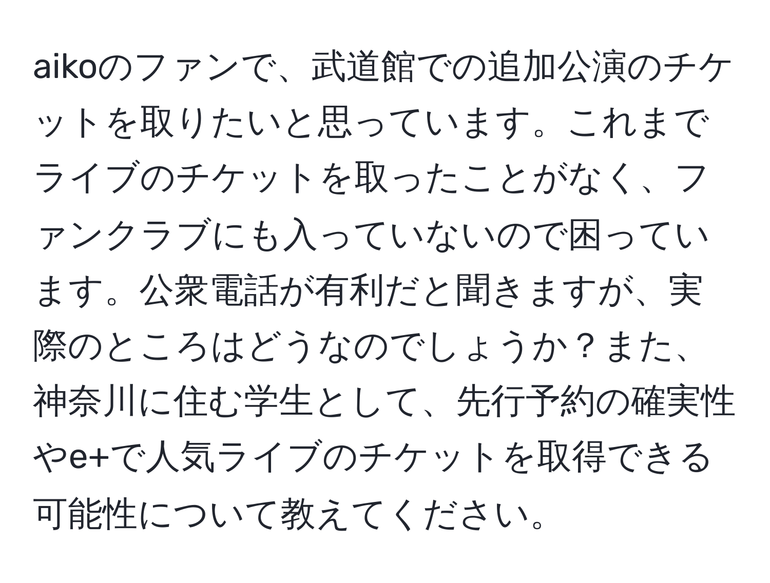 aikoのファンで、武道館での追加公演のチケットを取りたいと思っています。これまでライブのチケットを取ったことがなく、ファンクラブにも入っていないので困っています。公衆電話が有利だと聞きますが、実際のところはどうなのでしょうか？また、神奈川に住む学生として、先行予約の確実性やe+で人気ライブのチケットを取得できる可能性について教えてください。