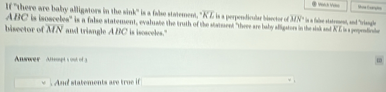 Watch Vildeo Show Examptes 
If "there are baby alligators in the sink" is a false statement, 'prime  overline KL is a perpendicular bisector of overline (MN)° is a false statement, and "triangle
ABC is isosceles" is a false statement, evaluate the truth of the statment "there are baby alligators in the sink and KZ is a perpendicular 
bisector of overline MN and triangle ABC is isosceles." 
Anwer Altempt 1 out of a 

And statements are true if