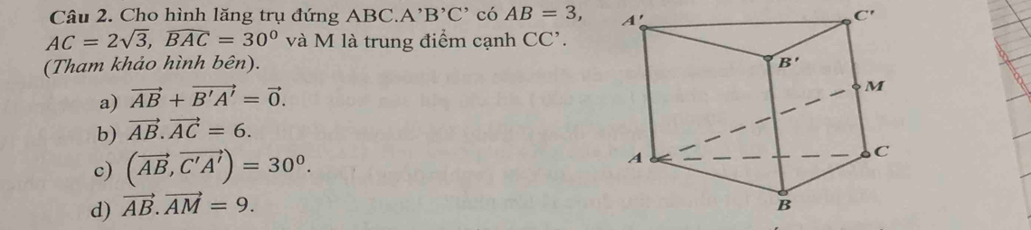 Cho hình lăng trụ đứng ABC. A^,B^,C^, có AB=3,
AC=2sqrt(3),overline 3,overline BAC và M là trung điểm cạnh CC'.
(Tham khảo hình bên).
a) vector AB+vector B'A'=vector 0.
b) vector AB.vector AC=6.
c) (vector AB,vector C'A')=30^0.
d) vector AB.vector AM=9.