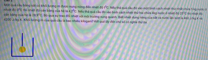 Một quả cầu bằng sắt có khối lượng m được nung nóng đến nhiệt đề 10 t^0c. Nếu thả quả cầu đó vào một bình cách nhiệt thứ nhất chứa 5 kg nước ở 
nhiệt độ 0^0C thì nhiệt độ cân bằng của hệ là 4,2^0C. Nếu thả quả cầu đó vào bình cách nhiệt thứ hai chứa 4kg nước ở nhiệt độ 25°C thì nhiệt độ 
cân bằng của hệ là 28.9°C. Bỏ qua sự trao đối nhiệt với môi trường xung quanh. Biết nhiệt dung riêng của sắt và nước lần lượt là 460 J/kg. K và
4200 J/kg.K. Khối lượng m của quả cầu là bao nhiêu kilogam? Kết quả lấy đến chữ số có nghĩa thứ ba.