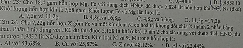 C. 0,448 lt. D. 0,4958 lit.
Cầu 23: Cho 18, 4 gam hỗn hợp Mg, Fe với dung dịch HNO3 đủ được 5,824 lít hỗn hợp khi NO, N_2 (dkc).
Khối lượng hỗn hợp khí là 7,68 gam. Khối lượng Fe và Mg lần lượt là:
A. 7, 2g và 11, 2g. B. 4, 8g và 16, 8g. C. 4, 8g và 3, 36g. D. 11, 2g và 7,2g.
Câu 24: Cho 7,22g hỗn hợp X gồm Fe và một kim loại M có hoá trị không đồi,chia X thành 2 phần bằng
nhau. Phần 1 tác dụng với HCl dư thu được 2,128 lit khí (đkc) .Phần 2 cho tác dụng với dụng dịch HNO_3 dư
hu được 1,9832 Iit NO duy nhất (đkc). Kim loại M và % M trong hỗn hợp là:. Al với 53,68%. B. Cu với 25,87%. C. Zn với 48, 12%. D. Al với 22.44%.