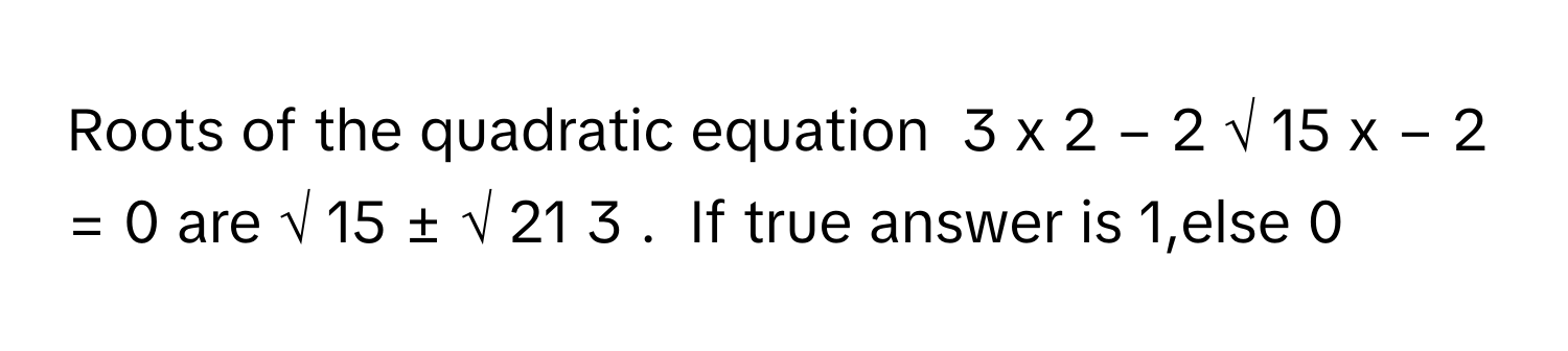 Roots of the quadratic equation  3  x   2      −  2  √  15      x  −  2  =  0        are √  15      ±  √  21        3            .  If true answer is 1,else 0