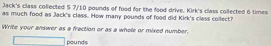 Jack's class collected 5 7/10 pounds of food for the food drive. Kirk's class collected 6 times
as much food as Jack's class. How many pounds of food did Kirk's class collect? 
Write your answer as a fraction or as a whole or mixed number.
□ pounds