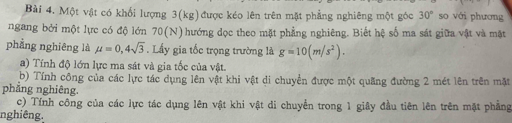 Một vật có khối lượng 3(kg)được kéo lên trên mặt phẳng nghiêng một góc 30° so với phương 
ngang bởi một lực có độ lớn 70(N) O hướng dọc theo mặt phẳng nghiêng. Biết hệ số ma sát giữa vật và mặt 
phẳng nghiêng là mu =0,4sqrt(3). Lấy gia tốc trọng trường là g=10(m/s^2). 
a) Tính độ lớn lực ma sát và gia tốc của vật. 
b) Tính công của các lực tác dụng lên vật khi vật di chuyền được một quãng đường 2 mét lên trên mặt 
phẳng nghiêng. 
c) Tính công của các lực tác dụng lên vật khi vật di chuyển trong 1 giây đầu tiên lên trên mặt phẳng 
nghiêng.