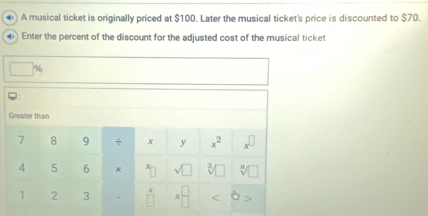 ◆) A musical ticket is originally priced at $100. Later the musical ticket's price is discounted to $70. 
4 Enter the percent of the discount for the adjusted cost of the musical ticket
% 6
Greater than
7 8 9 ÷ x y x^2 x^(□)
4 5 6 × X  3/y  sqrt[n]() 
A
1 2 3 □ <