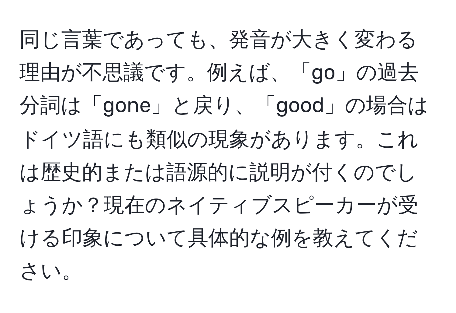 同じ言葉であっても、発音が大きく変わる理由が不思議です。例えば、「go」の過去分詞は「gone」と戻り、「good」の場合はドイツ語にも類似の現象があります。これは歴史的または語源的に説明が付くのでしょうか？現在のネイティブスピーカーが受ける印象について具体的な例を教えてください。