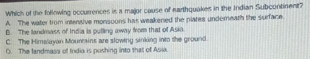 Which of the following occurrences is a major cause of earthquakes in the Indian Subcontinent?
A. The water from intensive monsoons has weakened the plates underneath the surface.
B. The landmass of India is pulling away from that of Asia.
C. The Himalayan Mountains are slowing sinking into the ground.
D. The landmass of India is pushing into that of Asia.