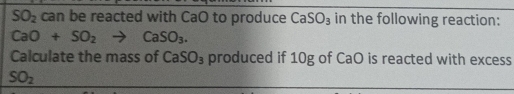 SO_2 can be reacted with CaO to produce CaSO_3 in the following reaction:
CaO+SO_2to CaSO_3. 
Calculate the mass of CaSO_3 produced if 10g of CaO is reacted with excess
SO_2